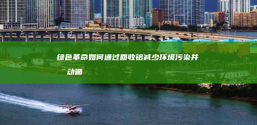 绿色革命：如何通过回收铝减少环境污染并推动循环经济的发展 (绿色革命如何提高产量)